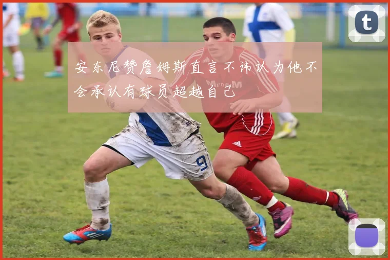 安东尼赞詹姆斯直言不讳认为他不会承认有球员超越自己