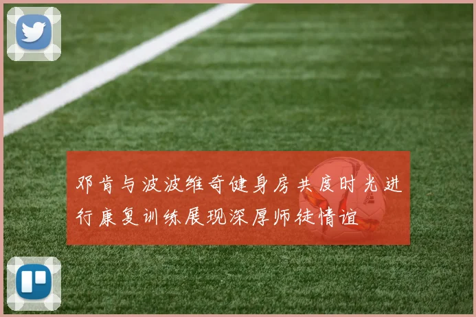 邓肯与波波维奇健身房共度时光进行康复训练展现深厚师徒情谊