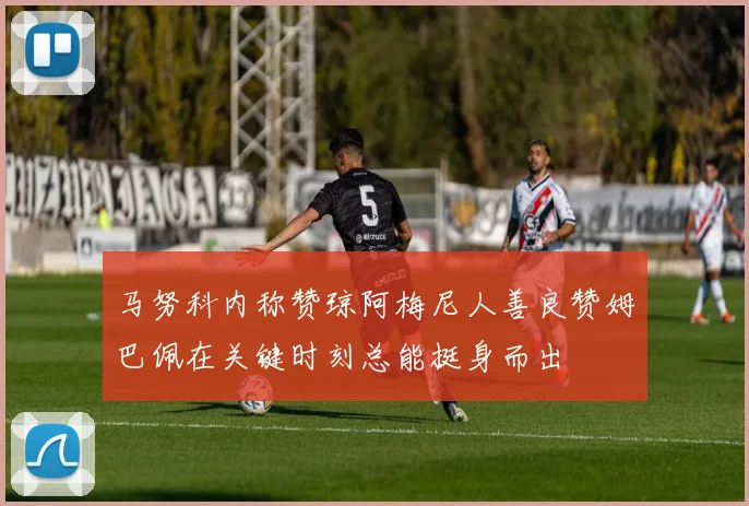 马努科内称赞琼阿梅尼人善良赞姆巴佩在关键时刻总能挺身而出