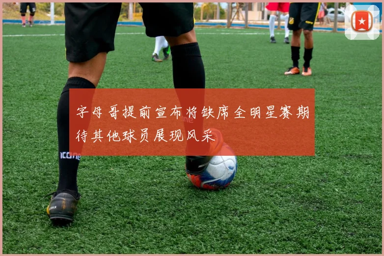 字母哥提前宣布将缺席全明星赛期待其他球员展现风采