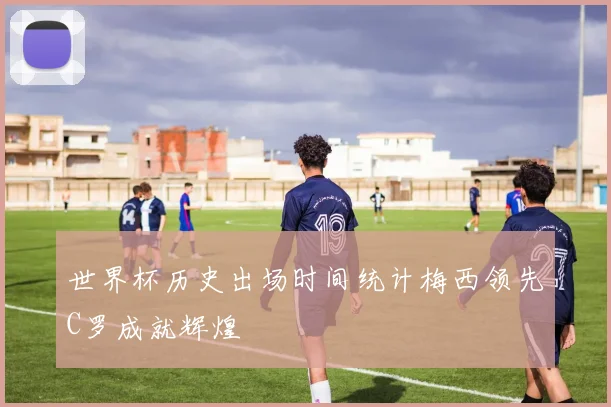 世界杯历史出场时间统计梅西领先C罗成就辉煌