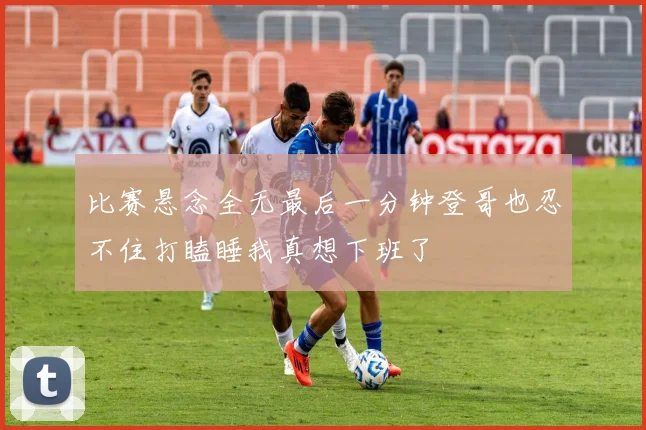 比赛悬念全无最后一分钟登哥也忍不住打瞌睡我真想下班了
