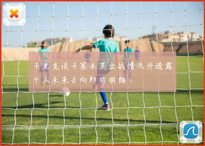 卡里克谈卡塞米罗出战情况并透露个人未来去向即将明朗