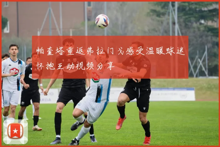 帕奎塔重返弗拉门戈感受温暖球迷怀抱互动视频分享