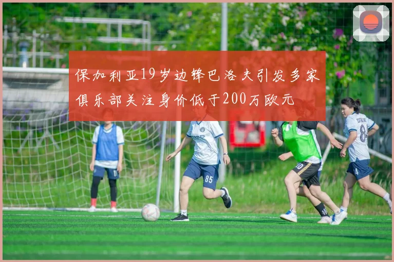 保加利亚19岁边锋巴洛夫引发多家俱乐部关注身价低于200万欧元