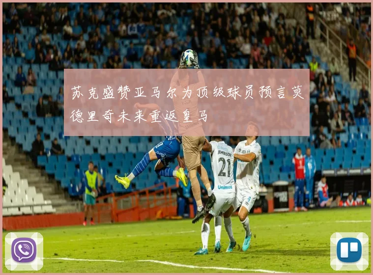 苏克盛赞亚马尔为顶级球员预言莫德里奇未来重返皇马