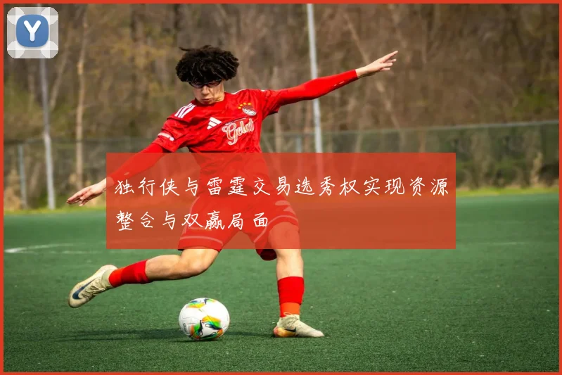 独行侠与雷霆交易选秀权实现资源整合与双赢局面