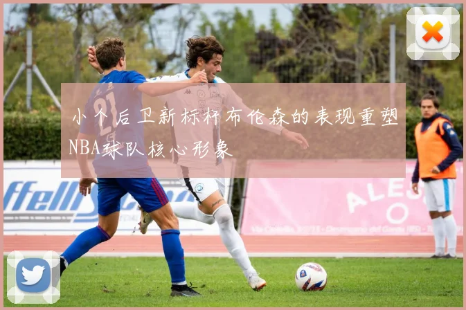 小个后卫新标杆布伦森的表现重塑NBA球队核心形象