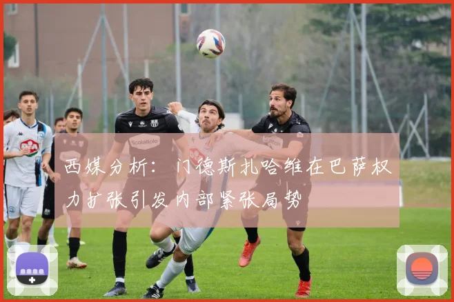 西媒分析：门德斯扎哈维在巴萨权力扩张引发内部紧张局势