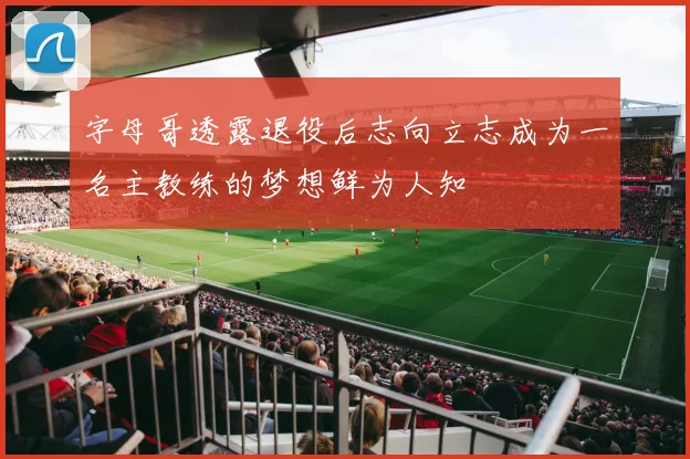 字母哥透露退役后志向立志成为一名主教练的梦想鲜为人知
