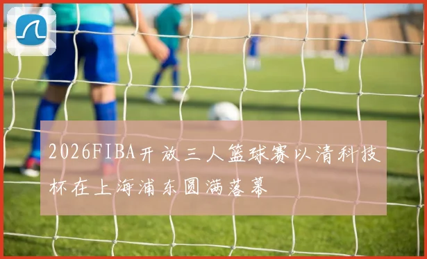 2026FIBA开放三人篮球赛以清科技杯在上海浦东圆满落幕