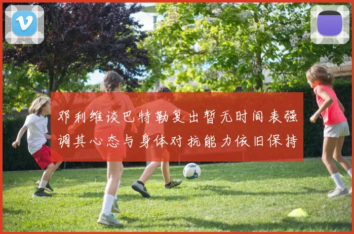 邓利维谈巴特勒复出暂无时间表强调其心态与身体对抗能力依旧保持