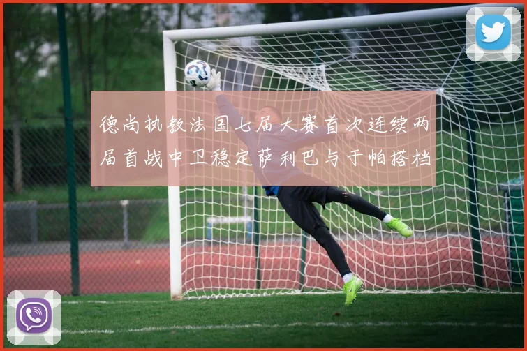 德尚执教法国七届大赛首次连续两届首战中卫稳定萨利巴与于帕搭档