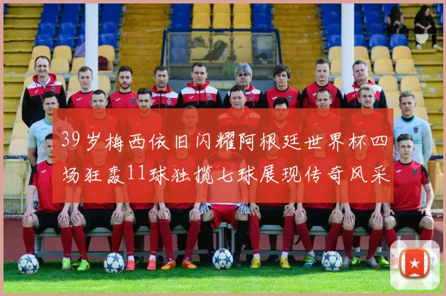 39岁梅西依旧闪耀阿根廷世界杯四场狂轰11球独揽七球展现传奇风采