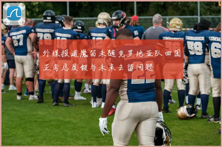 外媒报道魔笛未随克罗地亚队回国正考虑度假与未来去留问题