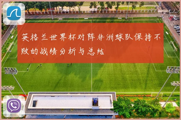 英格兰世界杯对阵非洲球队保持不败的战绩分析与总结