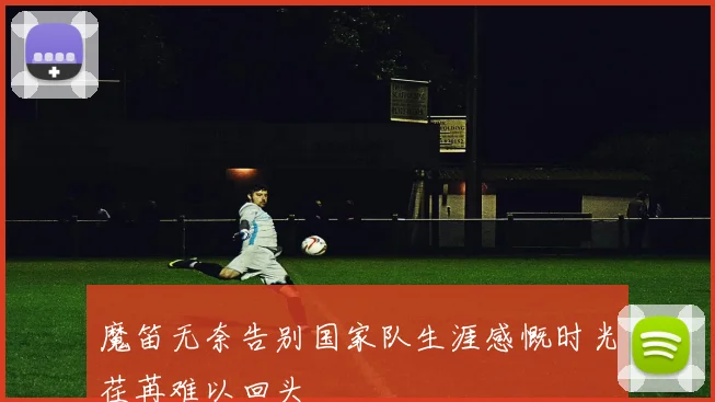魔笛无奈告别国家队生涯感慨时光荏苒难以回头