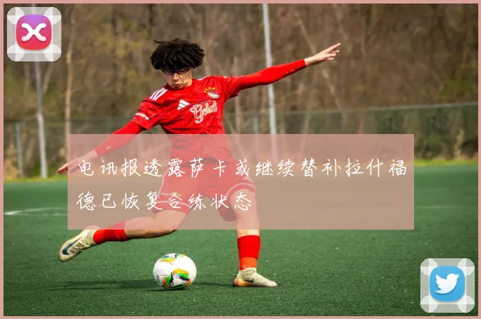 电讯报透露萨卡或继续替补拉什福德已恢复合练状态