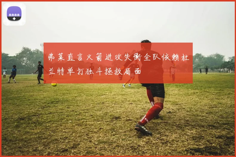 弗莱直言火箭进攻失衡全队依赖杜兰特单打独斗拯救局面