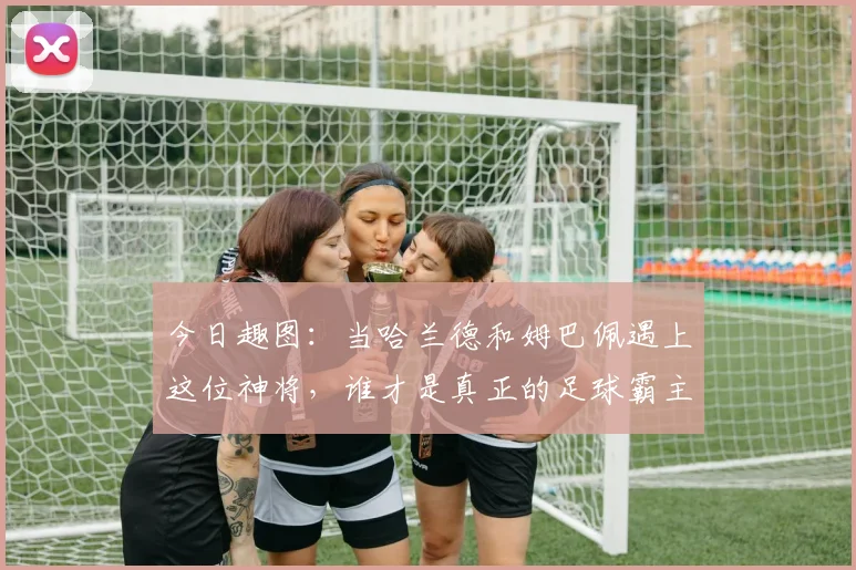 今日趣图：当哈兰德和姆巴佩遇上这位神将，谁才是真正的足球霸主