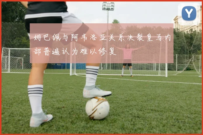 姆巴佩与阿韦洛亚关系决裂皇马内部普遍认为难以修复