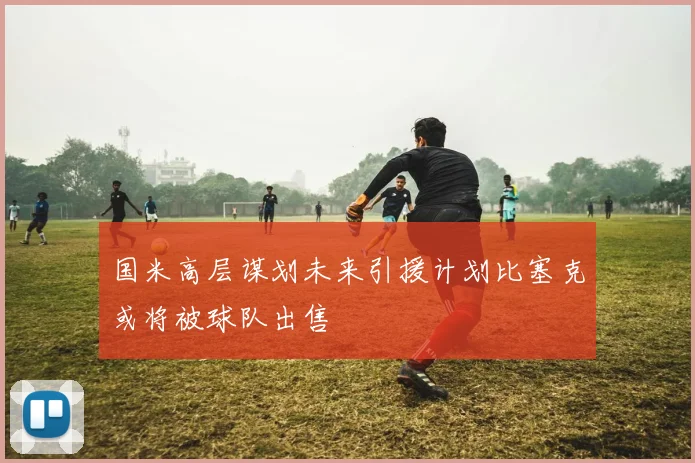 国米高层谋划未来引援计划比塞克或将被球队出售