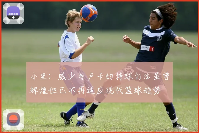小里：威少与卢卡的持球打法虽曾辉煌但已不再适应现代篮球趋势
